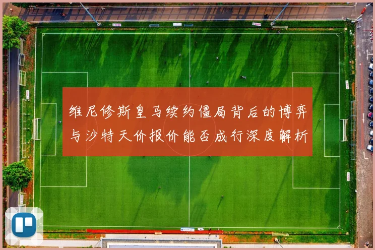 维尼修斯皇马续约僵局背后的博弈与沙特天价报价能否成行深度解析