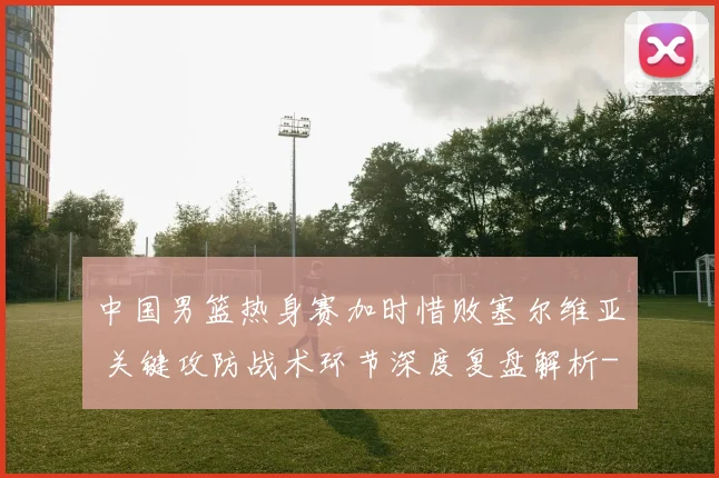 中国男篮热身赛加时惜败塞尔维亚 关键攻防战术环节深度复盘解析