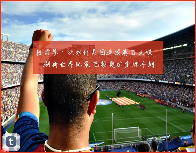 格雷琴·沃尔什美国选拔赛百米蝶泳刷新世界纪录 巴黎奥运金牌冲刺状态全面评估