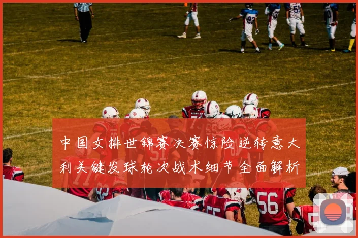 中国女排世锦赛决赛惊险逆转意大利关键发球轮次战术细节全面解析