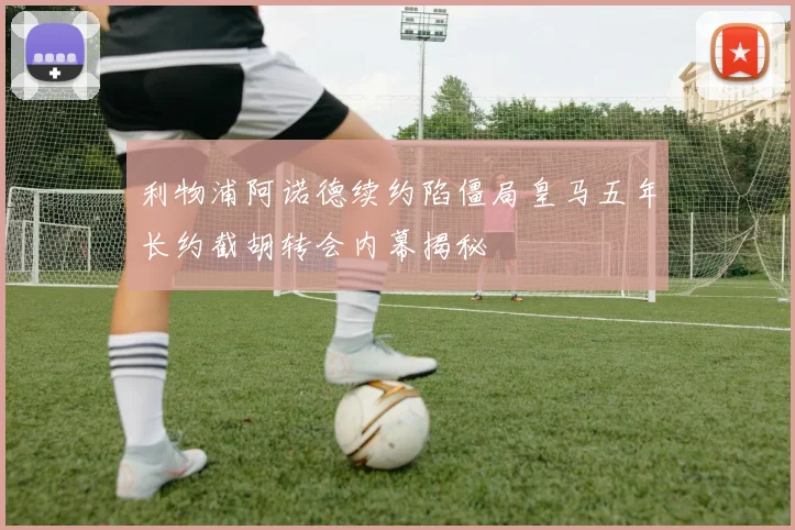 利物浦阿诺德续约陷僵局皇马五年长约截胡转会内幕揭秘