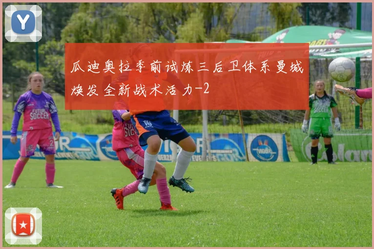 瓜迪奥拉季前试炼三后卫体系曼城焕发全新战术活力