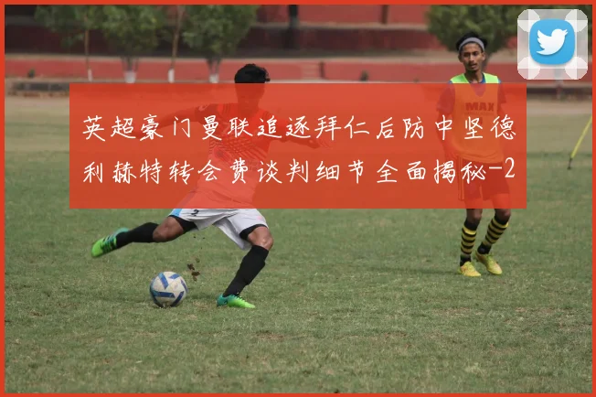 英超豪门曼联追逐拜仁后防中坚德利赫特转会费谈判细节全面揭秘
