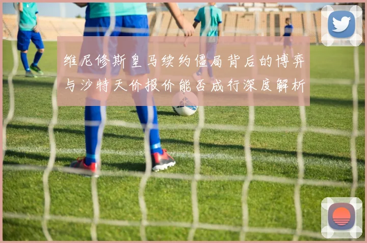 维尼修斯皇马续约僵局背后的博弈与沙特天价报价能否成行深度解析