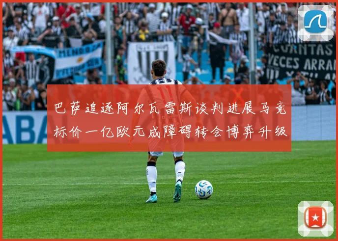 巴萨追逐阿尔瓦雷斯谈判进展马竞标价一亿欧元成障碍转会博弈升级