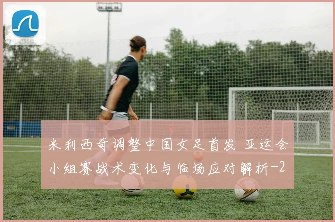 米利西奇调整中国女足首发 亚运会小组赛战术变化与临场应对解析