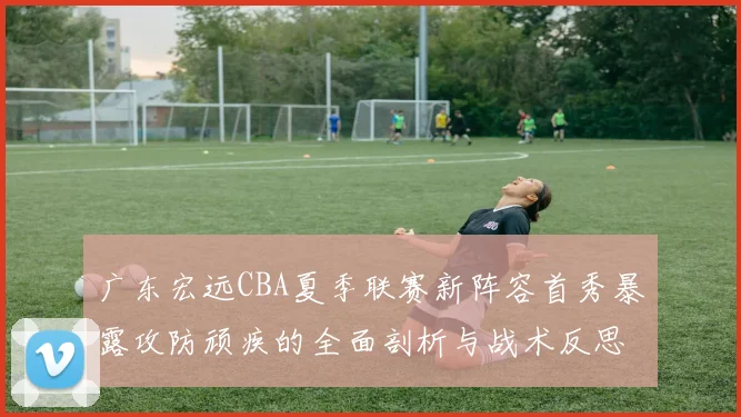 广东宏远CBA夏季联赛新阵容首秀暴露攻防顽疾的全面剖析与战术反思