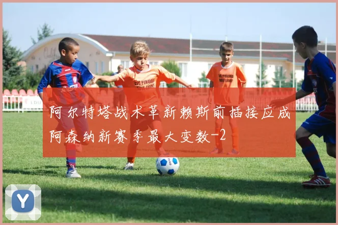 阿尔特塔战术革新赖斯前插接应成阿森纳新赛季最大变数