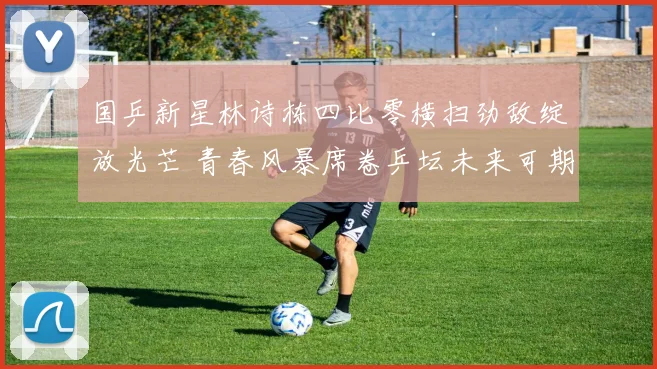 国乒新星林诗栋四比零横扫劲敌绽放光芒 青春风暴席卷乒坛未来可期