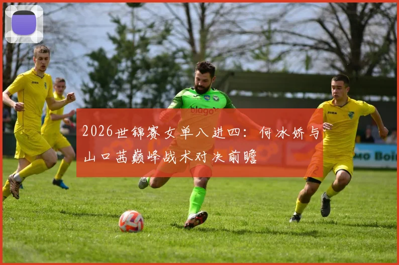 2026世锦赛女单八进四：何冰娇与山口茜巅峰战术对决前瞻