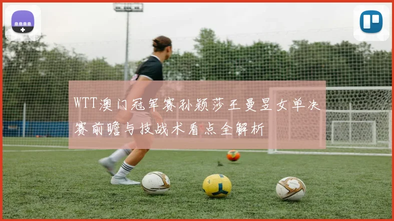 WTT澳门冠军赛孙颖莎王曼昱女单决赛前瞻与技战术看点全解析