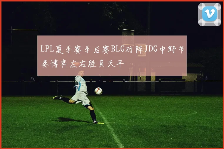 LPL夏季赛季后赛BLG对阵JDG中野节奏博弈左右胜负天平