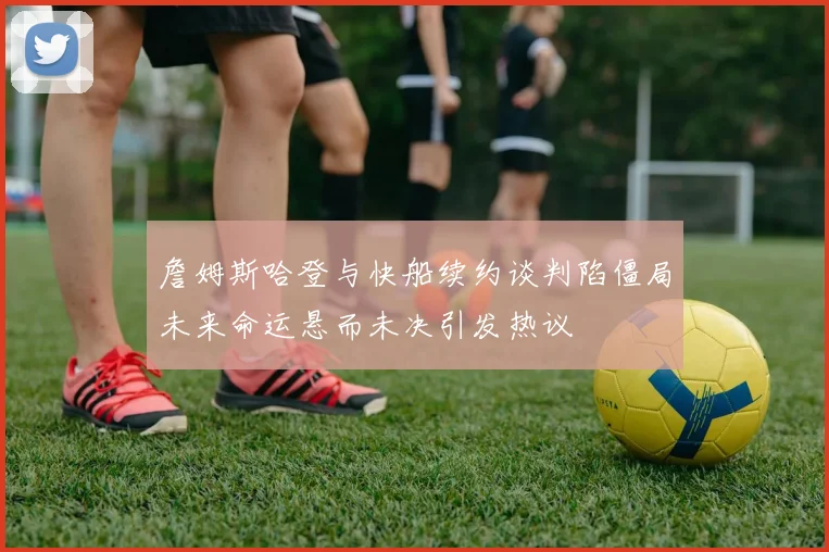 詹姆斯哈登与快船续约谈判陷僵局未来命运悬而未决引发热议