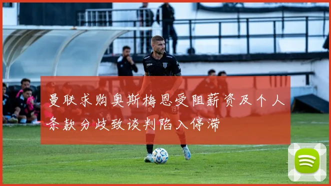 曼联求购奥斯梅恩受阻薪资及个人条款分歧致谈判陷入停滞