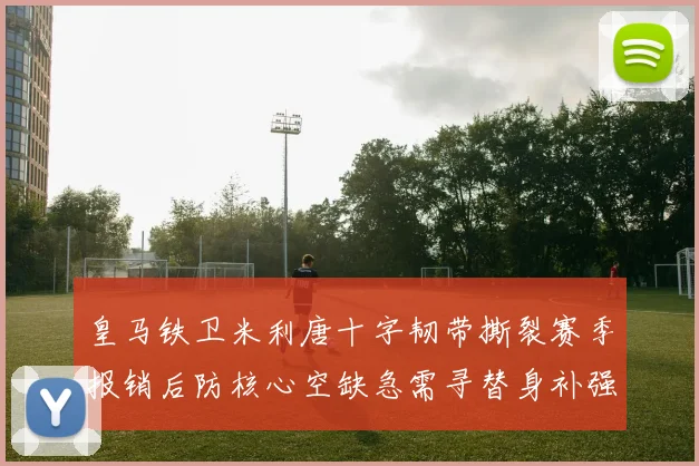 皇马铁卫米利唐十字韧带撕裂赛季报销后防核心空缺急需寻替身补强