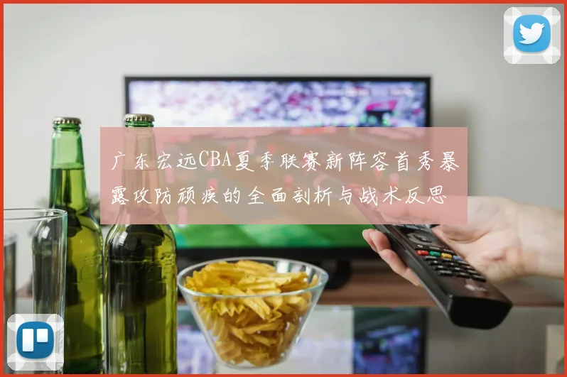 广东宏远CBA夏季联赛新阵容首秀暴露攻防顽疾的全面剖析与战术反思