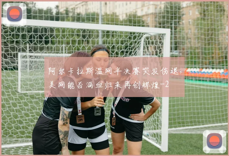 阿尔卡拉斯温网半决赛突发伤退,美网能否满血归来再创辉煌