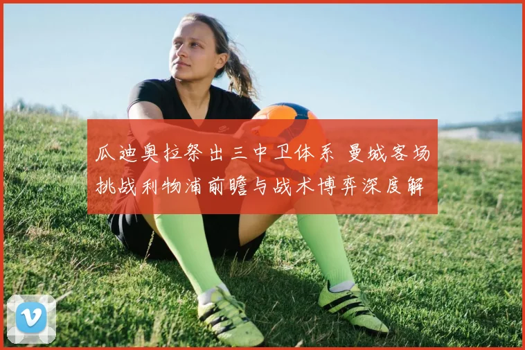 瓜迪奥拉祭出三中卫体系 曼城客场挑战利物浦前瞻与战术博弈深度解读