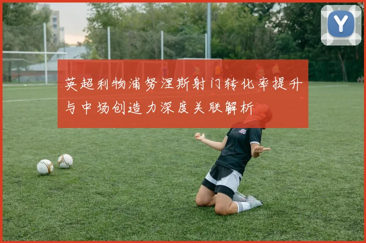 英超利物浦努涅斯射门转化率提升与中场创造力深度关联解析