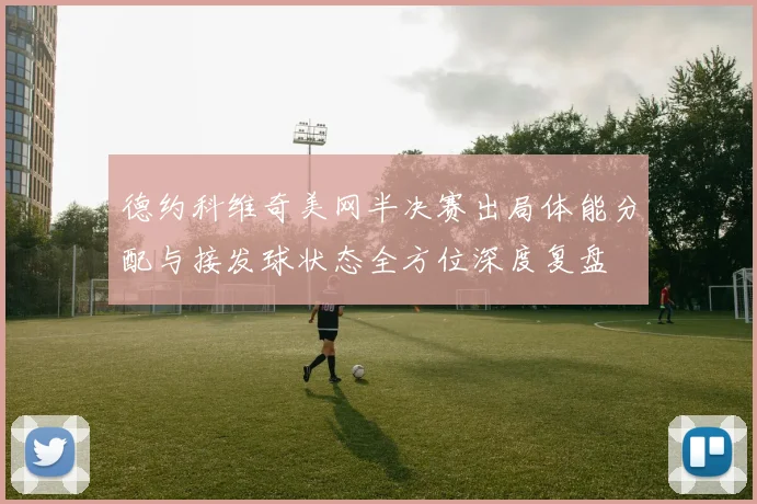 德约科维奇美网半决赛出局体能分配与接发球状态全方位深度复盘