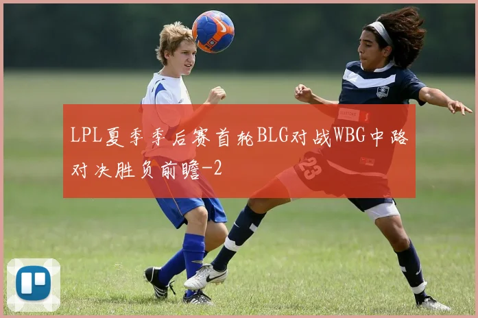 LPL夏季季后赛首轮BLG对战WBG中路对决胜负前瞻