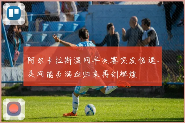 阿尔卡拉斯温网半决赛突发伤退，美网能否满血归来再创辉煌