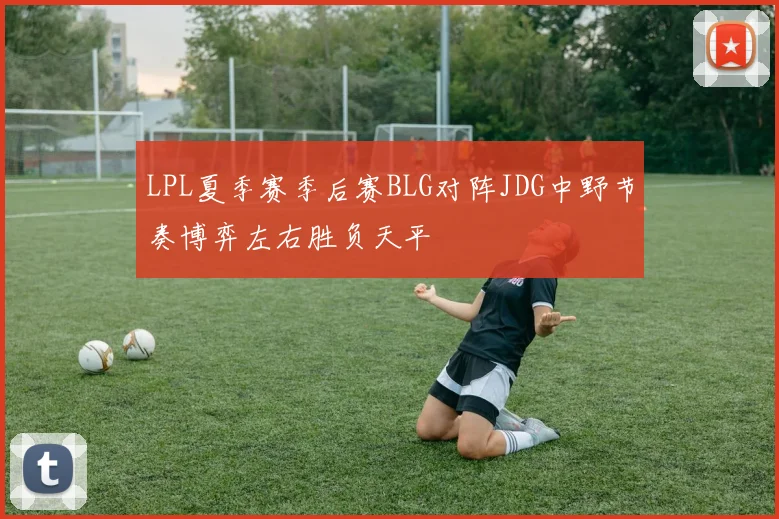 LPL夏季赛季后赛BLG对阵JDG中野节奏博弈左右胜负天平
