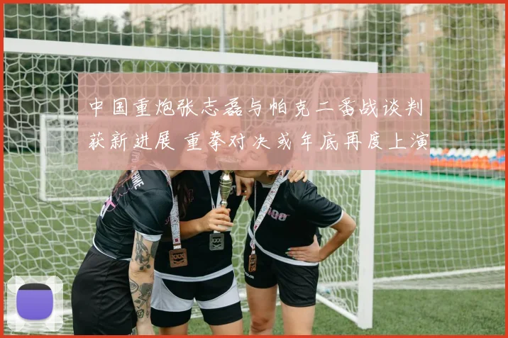 中国重炮张志磊与帕克二番战谈判获新进展 重拳对决或年底再度上演