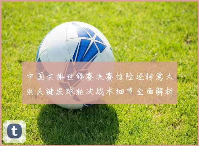 中国女排世锦赛决赛惊险逆转意大利关键发球轮次战术细节全面解析