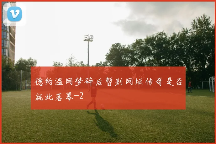 德约温网梦碎后暂别网坛传奇是否就此落幕
