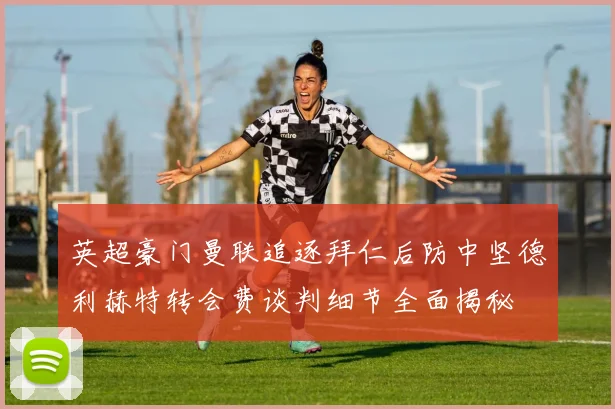 英超豪门曼联追逐拜仁后防中坚德利赫特转会费谈判细节全面揭秘