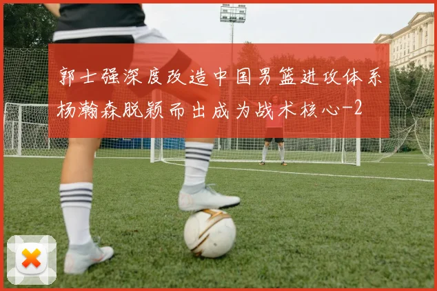 郭士强深度改造中国男篮进攻体系杨瀚森脱颖而出成为战术核心