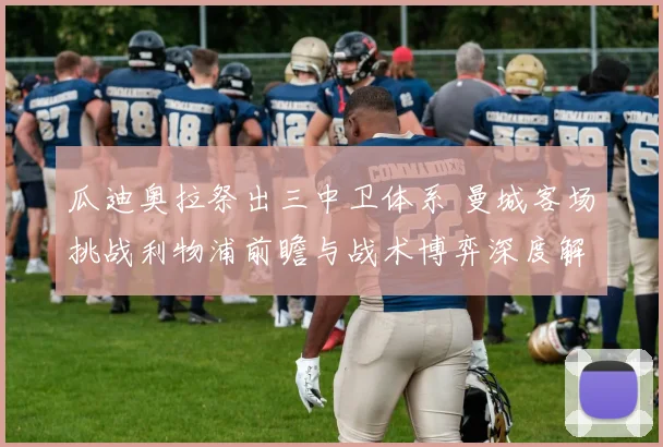 瓜迪奥拉祭出三中卫体系 曼城客场挑战利物浦前瞻与战术博弈深度解读
