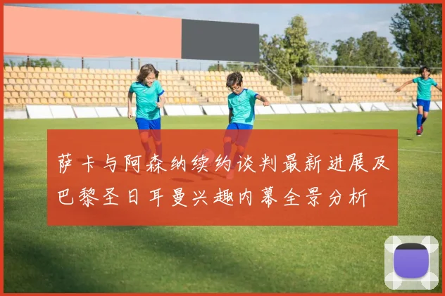 萨卡与阿森纳续约谈判最新进展及巴黎圣日耳曼兴趣内幕全景分析