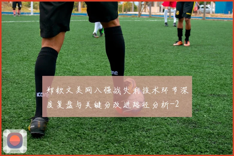 郑钦文美网八强战失利技术环节深度复盘与关键分改进路径分析