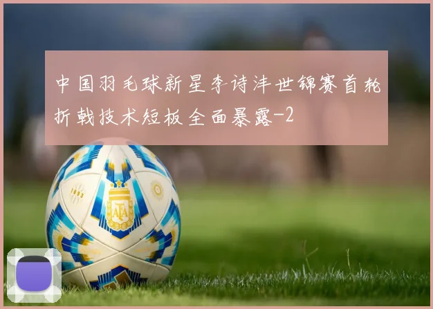 中国羽毛球新星李诗沣世锦赛首轮折戟技术短板全面暴露