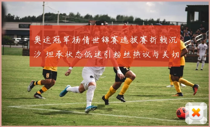 奥运冠军杨倩世锦赛选拔赛折戟沉沙 坦承状态低迷引粉丝热议与关切