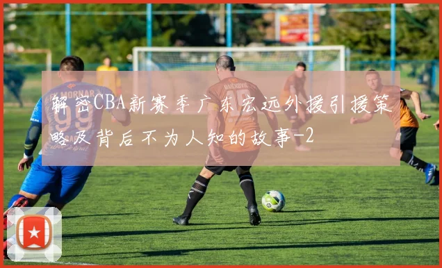 解密CBA新赛季广东宏远外援引援策略及背后不为人知的故事
