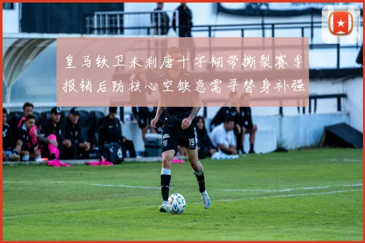 皇马铁卫米利唐十字韧带撕裂赛季报销后防核心空缺急需寻替身补强