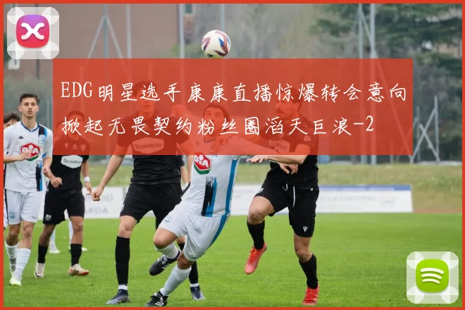 EDG明星选手康康直播惊爆转会意向掀起无畏契约粉丝圈滔天巨浪