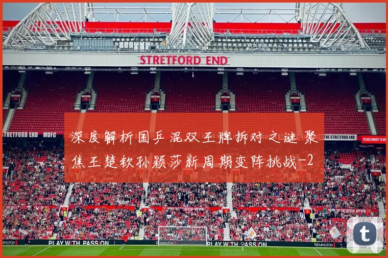 深度解析国乒混双王牌拆对之谜 聚焦王楚钦孙颖莎新周期变阵挑战