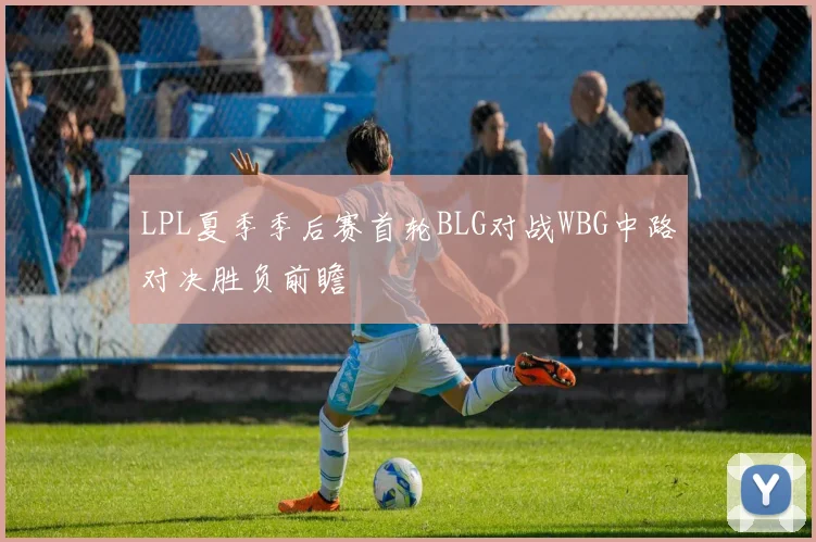 LPL夏季季后赛首轮BLG对战WBG中路对决胜负前瞻