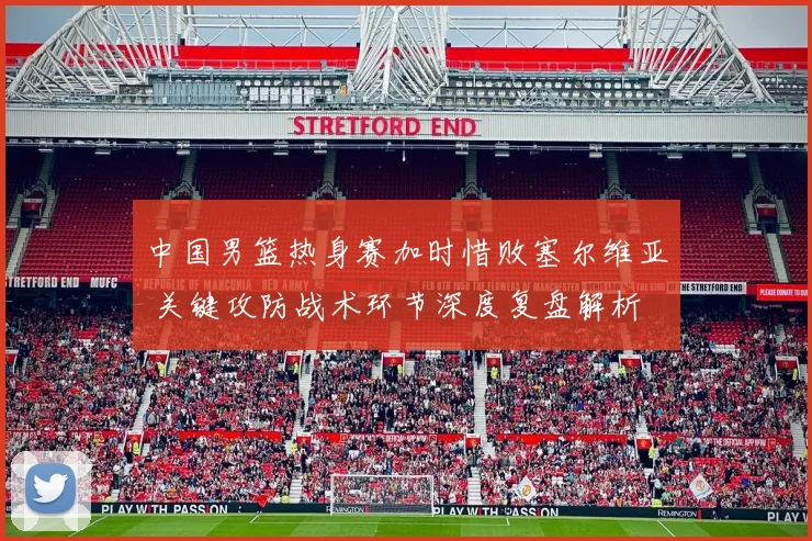 中国男篮热身赛加时惜败塞尔维亚 关键攻防战术环节深度复盘解析