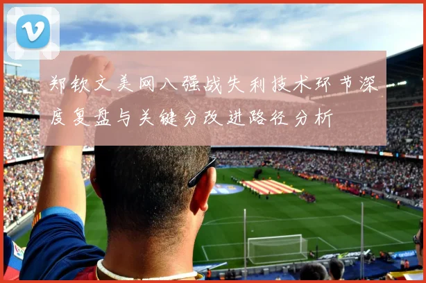 郑钦文美网八强战失利技术环节深度复盘与关键分改进路径分析