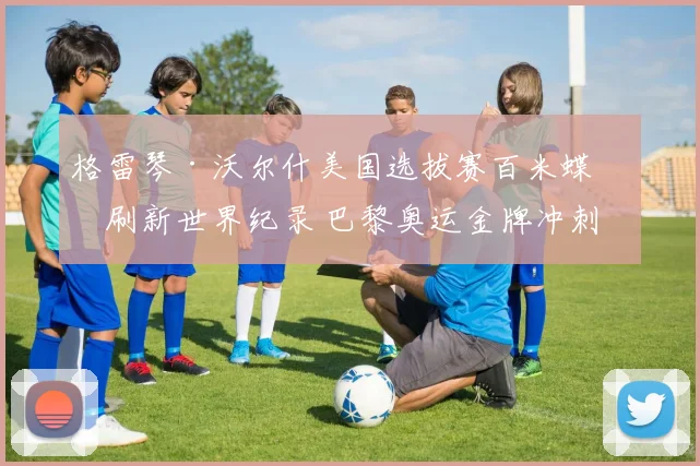 格雷琴·沃尔什美国选拔赛百米蝶泳刷新世界纪录 巴黎奥运金牌冲刺状态全面评估