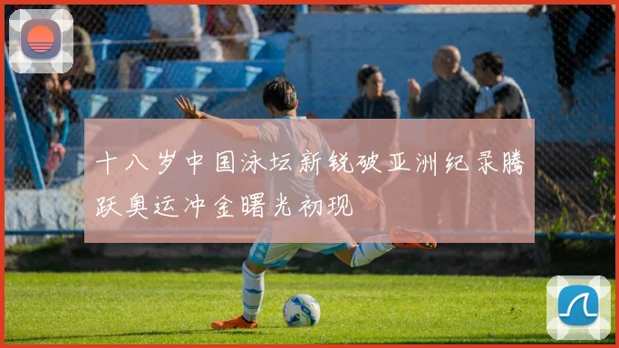 十八岁中国泳坛新锐破亚洲纪录腾跃奥运冲金曙光初现