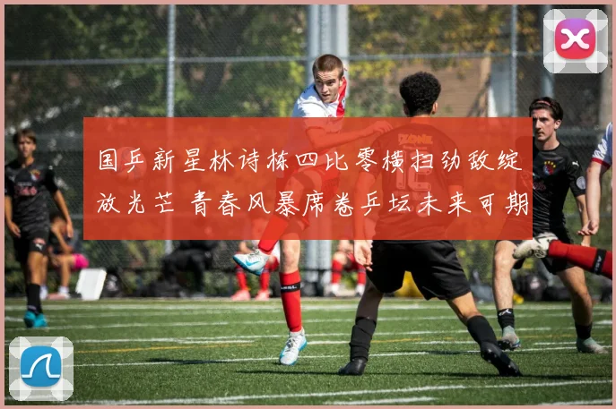 国乒新星林诗栋四比零横扫劲敌绽放光芒 青春风暴席卷乒坛未来可期