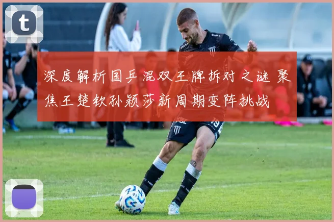 深度解析国乒混双王牌拆对之谜 聚焦王楚钦孙颖莎新周期变阵挑战