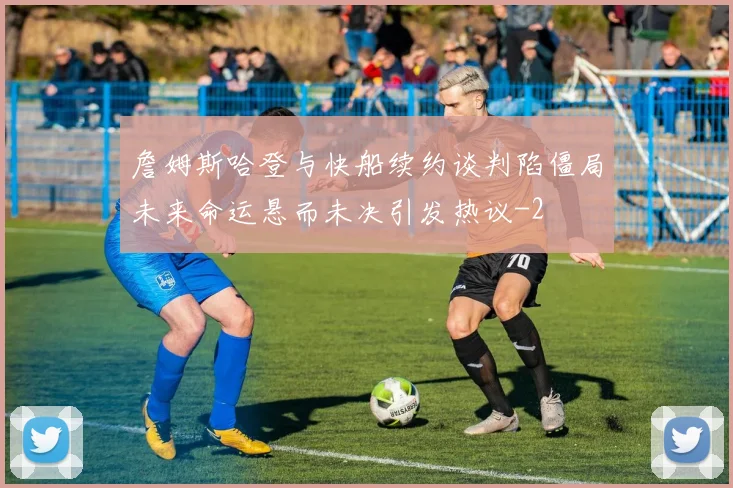 詹姆斯哈登与快船续约谈判陷僵局未来命运悬而未决引发热议