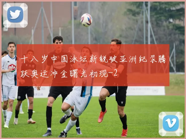 十八岁中国泳坛新锐破亚洲纪录腾跃奥运冲金曙光初现